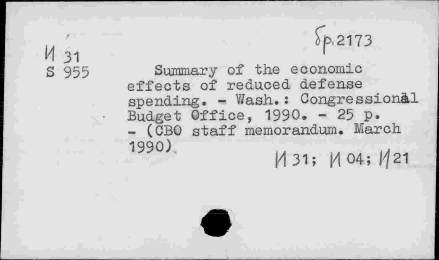 ﻿H 31
S 955
fp.2173
Summary of the economic effects of reduced defense
spending. - Wash.: Congressional Budget Office, 1990. - 25 p.
- (CBO staff memorandum. March
1990)
M 31; 0 04; Ijn